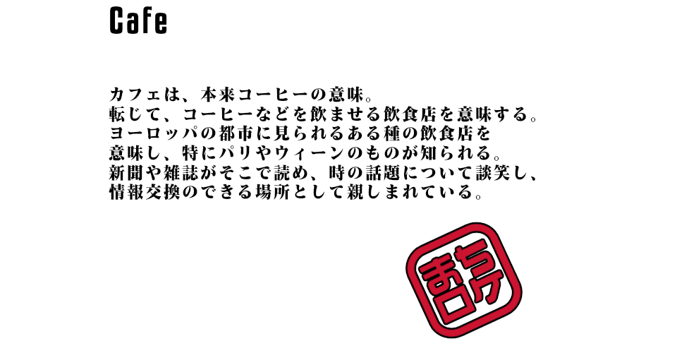 カフェは、本来コーヒーの意味。転じて、コーヒーなどを飲ませる飲食店を意味する。ヨーロッパの都市に見られるある種の飲食店を意味し、特にパリやウィーンのものが知られる。新聞や雑誌がそこで読め、時の話題について談笑し、情報交換のできる場所として親しまれている。