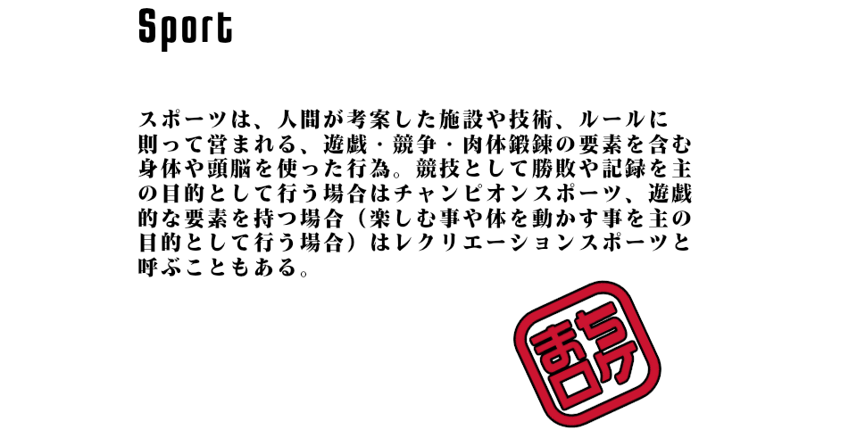 スポーツは、人間が考案した施設や技術、ルールに則って営まれる、遊戯・競争・肉体鍛錬の要素を含む身体や頭脳を使った行為。競技として勝敗や記録を主の目的として行う場合はチャンピオンスポーツ、遊戯的な要素を持つ場合（楽しむ事や体を動かす事を主の目的として行う場合）はレクリエーションスポーツと呼ぶこともある。