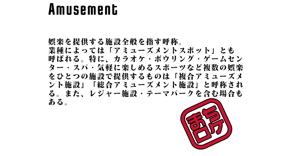 娯楽を提供する施設全般を指す呼称。業種によっては「アミューズメントスポット」とも呼ばれる。特に、カラオケ・ボウリング・ゲームセンター・スパ・気軽に楽しめるスポーツなど複数の娯楽をひとつの施設で提供するものは「複合アミューズメント施設」「総合アミューズメント施設」と呼称される。また、レジャー施設・テーマパークを含む場合もある。