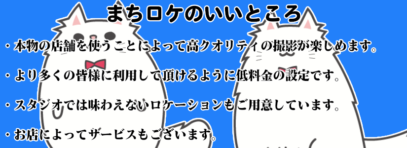 まちロケのいいところ ・本物の店舗を使うことによって高クオリティの撮影が楽しめます。 ・より多くの皆様に利用していただけるように低料金の設定です。 ・スタジオでは味わえないロケーションもご用意しています。 ・お店によってサービスもございます。